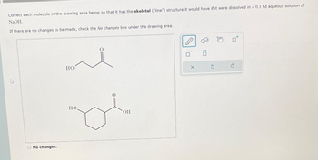 Correct each molecule in the drawing area below so that it has the skeletal ("line") structure it would have if it were dissolved in a 0.1 M aqueous solution of
NaOH.
If there are no changes to be made, check the No changes box under the drawing area.
No changes.
HO
HO.
OH
X
Ö