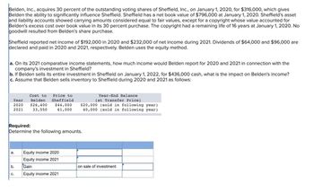 Belden, Inc., acquires 30 percent of the outstanding voting shares of Sheffield, Inc., on January 1, 2020, for $316,000, which gives
Belden the ability to significantly influence Sheffield. Sheffield has a net book value of $796,000 at January 1, 2020. Sheffield's asset
and liability accounts showed carrying amounts considered equal to fair values, except for a copyright whose value accounted for
Belden's excess cost over book value in its 30 percent purchase. The copyright had a remaining life of 16 years at January 1, 2020. No
goodwill resulted from Belden's share purchase.
Sheffield reported net income of $192,000 in 2020 and $232,000 of net income during 2021. Dividends of $64,000 and $96,000 are
declared and paid in 2020 and 2021, respectively. Belden uses the equity method.
a. On its 2021 comparative income statements, how much income would Belden report for 2020 and 2021 in connection with the
company's investment in Sheffield?
b. If Belden sells its entire investment in Sheffield on January 1, 2022, for $436,000 cash, what is the impact on Belden's income?
c. Assume that Belden sells inventory to Sheffield during 2020 and 2021 as follows:
Year
2020
2021
Required:
Determine the following amounts.
a.
b.
Cost to Price to
Year-End Balance
(at Transfer Price)
Belden Sheffield
$26,400 $44,000 $20,000 (sold in following year)
33,550
40,000 (sold in following year).
61,000
C.
Equity income 2020
Equity income 2021
Gain
Equity income 2021
on sale of investment