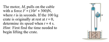 The motor, M, pulls on the cable
with a force F = (101² + 300)N,
where t is in seconds. If the 100 kg
crate is originally at rest at 1 = 0,
determine its speed when t = 4 s.
Hint: First find the time needed to
begin lifting the crate.