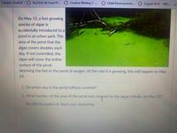 Campus Student Nutrition & Food Pr..
C0 Creative Writing 2-.. Child Development. English II S2 - DIIU..
On May 12, a fast-growing
species of algae is
accidentally introduced to a
pond in an urban park. The
area of the pond that the
algae covers doubles each
day. If not controlled, the
algae will cover the entire
surface of the pond,
depriving the fish in the pond of oxygen. At the rate it is growing, this will happen on May
24.
1. On which day is the pond halfway covered?
2. What fraction of the area of the pond was covered by the algae initially. on May 127
Be able to explain or show your reasoning.
