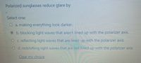 Polarized sunglasses reduce glare by
Select one:
O a. making everything look darker.
b. blocking light waves that aren't lined up with the polarizer axis.
O c. reflecting light waves that are lined up with the polarizer axis.
O d. redshifting light waves that are not lined up with the polarizer axis.
Clear my chojce
