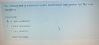 You hold one end of a solid rod in a fire, and the other end becomes hot. This is an
example of
Select one:
a. Heat conduction
O b. Heat convection
O c. Heat radiation
Clear my choice
