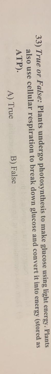 33) True or False: Plants undergo photosynthesis to make glucose using light energy. Plants
also use cellular respiration to break down glucose and convert it into energy (stored as
ATP).
A) True
B) False
