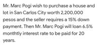 Mr. Marc Pogi wish to purchase a house and
lot in San Carlos City worth 2,200,000
pesos and the seller requires a 15% down
payment. Then Mr. Marc Pogi will loan 6.5%
monthtly interest rate to be paid for 20
years.
