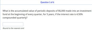 Question 1 of 6
What is the accumulated value of periodic deposits of $6,000 made into an investment
fund at the beginning of every quarter, for 5 years, if the interest rate is 4.50%
compounded quarterly?
Round to the nearest cent