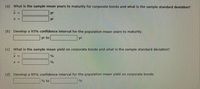 (a) What is the sample mean years to maturity for corporate bonds and what is the sample standard deviation?
X =
yr
S =
yr
(b) Develop a 95% confidence interval for the population mean years to maturity.
yr to
yr
(c) What is the sample mean yield on corporate bonds and what is the sample standard deviation?
X =
S =
%
(d) Develop a 95% confidence interval for the population mean yield on corporate bonds.
% to
%
