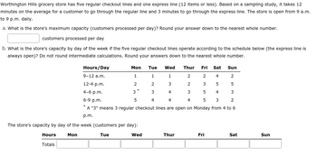 ## Worthington Hills Grocery Store Checkout Capacity

Worthington Hills grocery store has five regular checkout lines and one express line (for 12 items or less). Based on a sampling study, it takes 12 minutes on average for a customer to go through the regular line and 3 minutes to go through the express line. The store operates from 9 a.m. to 9 p.m. daily.

### a. Maximum Capacity (Customers Processed Per Day)
To find the store's maximum capacity, calculate the total number of customers that can be processed in a day, rounding down to the nearest whole number.

- **Form for Answer:**  
  [_____] customers processed per day

### b. Store’s Capacity by Day of the Week
This section calculates the store's capacity per day of the week based on the number of regular checkout lines open, according to the schedule below. The express line operates continuously.

#### Schedule (Regular Checkout Lines Open):
- **9-12 a.m.:**  
  - Mon: 1  
  - Tue: 1  
  - Wed: 2  
  - Thu: 4  
  - Fri: 5  
  - Sat: 5  
  - Sun: 2  

- **12-4 p.m.:**  
  - Mon: 2  
  - Tue: 2  
  - Wed: 3  
  - Thu: 3  
  - Fri: 5  
  - Sat: 5  
  - Sun: 5  

- **4-6 p.m.:**  
  - Mon: 3 (*)  
  - Tue: 3  
  - Wed: 3  
  - Thu: 3  
  - Fri: 5  
  - Sat: 4  
  - Sun: 3  

  (*) A "3" means 3 regular checkout lines are open on Monday from 4 to 6 p.m.

- **6-9 p.m.:**  
  - Mon: 5  
  - Tue: 4  
  - Wed: 4  
  - Thu: 4  
  - Fri: 4  
  - Sat: 3  
  - Sun: 2  

#### Calculated Capacity (Customers Per Day):
Fill in the table with calculated capacities, rounding down to the nearest whole number, and using the provided schedule.

| Hours         | Mon   | Tue   | Wed   | Thur