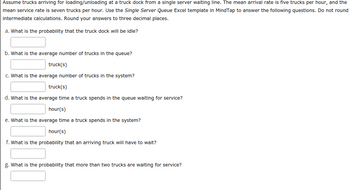 Assume trucks arriving for loading/unloading at a truck dock from a single server waiting line. The mean arrival rate is five trucks per hour, and the
mean service rate is seven trucks per hour. Use the Single Server Queue Excel template in MindTap to answer the following questions. Do not round
intermediate calculations. Round your answers to three decimal places.
a. What is the probability that the truck dock will be idle?
b. What is the average number of trucks in the queue?
truck(s)
c. What is the average number of trucks in the system?
truck(s)
d. What is the average time a truck spends in the queue waiting for service?
hour(s)
e. What is the average time a truck spends in the system?
hour(s)
f. What is the probability that an arriving truck will have to wait?
g. What is the probability that more than two trucks are waiting for service?