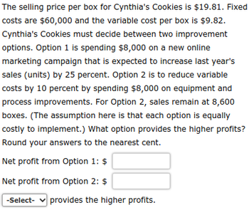 The selling price per box for Cynthia's Cookies is $19.81. Fixed
costs are $60,000 and the variable cost per box is $9.82.
Cynthia's Cookies must decide between two improvement
options. Option 1 is spending $8,000 on a new online
marketing campaign that is expected to increase last year's
sales (units) by 25 percent. Option 2 is to reduce variable
costs by 10 percent by spending $8,000 on equipment and
process improvements. For Option 2, sales remain at 8,600
boxes. (The assumption here is that each option is equally
costly to implement.) What option provides the higher profits?
Round your answers to the nearest cent.
Net profit from Option 1: $
Net profit from Option 2: $
-Select- ✓ provides the higher profits.