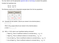 You may need to use the appropriate appendix table or technology to answer this question.
Consider the hypothesis test.
Ho: P1 - P2 < 0
Hai P1- P2 > 0
The following results are for independent samples taken from the two populations.
Sample 1
Sample 2
n1
= 200
n2
= 300
= 0.24
P2
P1
= 0.16
(a) Calculate the test statistic. (Round your answer to two decimal places.)
What is the p-value? (Round your answer to four decimal places.)
p-value
(b) With a =
0.05, what is your hypothesis testing conclusion?
Reject Ho. There is insufficient evidence to conclude that p, - p2 > 0.
Reject Ho. There is sufficient evidence to conclude that p, - p, > 0.
Do not reject Ho. There is insufficient evidence to conclude that p, - p, > 0.
Do not Reject Ho: There is sufficient evidence to conclude that p, - p, > 0.
