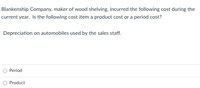 Blankenship Company, maker of wood shelving, incurred the following cost during the
current year. Is the following cost item a product cost or a period cost?
Depreciation on automobiles used by the sales staff.
O Period
Product
