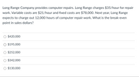 Long Range Company provides computer repairs. Long Range charges $35/hour for repair
work. Variable costs are $21/hour and fixed costs are $78,000. Next year, Long Range
expects to charge out 12,000 hours of computer repair work. What is the break-even
point in sales dollars?
$420,000
O $195,000
$252,000
$342,000
O $130,000
