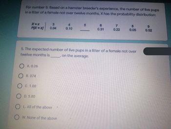 For number 5: Based on a hamster breeder's experience, the number of live pups
in a litter of a female not over twelve months, X has the probability distribution:
3
4
5
6
7
8
9
X=X
PIX=x]
0.04
0.10
0.31
0.22
0.05
0.02
5. The expected number of live pups in a litter of a female not over
twelve months is
on the average.
OA. 0.26
OB. 074
O C. 1.00
OD. 5.80
OL. All of the above
OW. None of the above