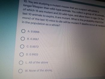 10. You are studying a mutant mouse that you suspect will exhibit a
longer lifespan than wild-type animals. You collect a group of 35 animals,
of which 15 are mutant and 20 wild-type, and allow them to age. Of the
last 10 animals to expire, 8 are mutant. What is the probability that 8 (or
more) of the last 10 mice to die will be mutant if deaths occur at random
in the population as a whole?
O A. 0.0006
O B. 0.0067
O C. 0.0072
OD. 0.9933
OL. All of the above
W. None of the above,