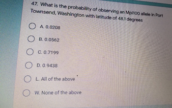 47. What is the probability of observing an Mpi100 allele in Port
Townsend, Washington with latitude of 48.1 degrees
A. 0.0208
B. 0.0562
OC. 0.7199
D. 0.9438
L. All of the above
W. None of the above