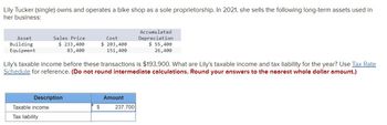 Lily Tucker (single) owns and operates a bike shop as a sole proprietorship. In 2021, she sells the following long-term assets used in
her business:
Asset
Building
Equipment
Sales Price
$ 233,400
83,400
Description
Taxable income
Tax liability
Cost
$ 203,400
151,400
Lily's taxable income before these transactions is $193,900. What are Lily's taxable income and tax liability for the year? Use Tax Rate
Schedule for reference. (Do not round intermediate calculations. Round your answers to the nearest whole dollar amount.)
$
Amount
Accumulated
Depreciation
237,700
$ 55,400
26,400