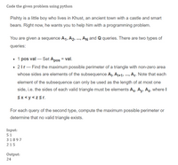 Code the given problem using python
Pishty is a little boy who lives in Khust, an ancient town with a castle and smart
bears. Right now, he wants you to help him with a programming problem.
You are given a sequence A1, A2, .., n and Q queries. There are two types of
queries:
• 1 pos val – Set Apos = val.
• 21r- Find the maximum possible perimeter of a triangle with non-zero area
whose sides are elements of the subsequence Aj, Aj+1, . Ar. Note that each
element of the subsequence can only be used as the length of at most one
side, i.e. the sides of each valid triangle must be elements Ax, Ay, Az, where I
Sx <y <zśr.
For each query of the second type, compute the maximum possible perimeter or
determine that no valid triangle exists.
Input:
51
31897
215
Output:
24
