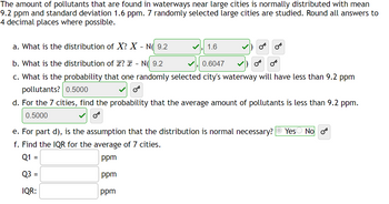 The amount of pollutants that are found in waterways near large cities is normally distributed with mean
9.2 ppm and standard deviation 1.6 ppm. 7 randomly selected large cities are studied. Round all answers to
4 decimal places where possible.
a. What is the distribution of X? X - N( 9.2
b. What is the distribution of ? x - N 9.2
0.6047
c. What is the probability that one randomly selected city's waterway will have less than 9.2 ppm
pollutants? 0.5000
d. For the 7 cities, find the probability that the average amount of pollutants is less than 9.2 ppm.
0.5000
1.6
e. For part d), is the assumption that the distribution is normal necessary? Yes No or
f. Find the IQR for the average of 7 cities.
Q1 =
ppm
Q3 =
ppm
IQR:
ppm