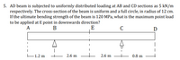 5. AD beam is subjected to uniformly distributed loading at AB and CD sections as 5 kN/m
respectively. The cross-section of the beam is uniform and a full circle, in radius of 12 cm.
If the ultimate bending strength of the beam is 120 MPa, what is the maximum point load
to be applied at E point in downwards direction?
A
В
E
D
:
E1.2 m
2.6 m
2.6 m
0.8 m
