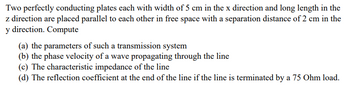 Two perfectly conducting plates each with width of 5 cm in the x direction and long length in the
z direction are placed parallel to each other in free space with a separation distance of 2 cm in the
y direction. Compute
(a) the parameters of such a transmission system
(b) the phase velocity of a wave propagating through the line
(c) The characteristic impedance of the line
(d) The reflection coefficient at the end of the line if the line is terminated by a 75 Ohm load.