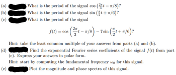 (a)
(b)
(c)
What is the period of the signal cos (2t - π/8)?
What is the period of the signal sin (t+T/6)?
What is the period of the signal
as (1-7/8)-7ain (+7/6)?
2π
f(t) = cos
3
Hint: take the least common multiple of your answers from parts (a) and (b).
(d)
Find the exponential Fourier series coefficients of the signal f(t) from part
(c). Express your answers in polar form.
Hint: start by computing the fundamental frequency wo for this signal.
(e)
Plot the magnitude and phase spectra of this signal.