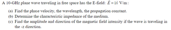 **Topic: Electromagnetic Waves in Free Space**

A 10-GHz plane wave traveling in free space has the electric field (E-field) represented as: \(\vec{E} = 1 \hat{x} \, \text{V/m}\).

**Questions:**

(a) Find the phase velocity, the wavelength, and the propagation constant.

(b) Determine the characteristic impedance of the medium.

(c) Find the amplitude and direction of the magnetic field intensity if the wave is traveling in the \(-z\) direction.

**Analysis:**

To address these topics, we need to explore fundamental concepts of wave propagation in free space. 

1. **Phase Velocity (\(v_p\))**: This is the speed at which the phase of the wave propagates in space.
   
2. **Wavelength (\(\lambda\))**: The distance between consecutive points of the same phase in the wave, such as peaks or troughs.

3. **Propagation Constant (\(\beta\))**: Represents the phase change per unit length, related to the wavelength.

4. **Characteristic Impedance (\(Z_0\))**: The intrinsic impedance of free space, a measure of the medium’s response to the electromagnetic wave.

5. **Magnetic Field Intensity (\(\vec{H}\))**: The magnitude and directional relationship with the electric field when traveling in a specified direction, applying the right-hand rule for cross-products.

Through the derivation of these parameters, students will gain a real-world understanding of electromagnetic wave behavior in various media. Detailed mathematical solutions will follow these explanations to reinforce comprehension.