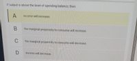 If output is above the level of spending balance, then
A
income will increase.
the marginal propensity to consume will increase.
C
the marginal propensity to consume will decrease.
income will decrease.
