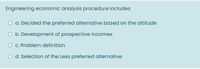 Engineering economic analysis procedure includes
a. Decided the preferred alternative based on the attitude
O b. Development of prospective incomes
O c. Problem definition
O d. Selection of the Less preferred alternative
