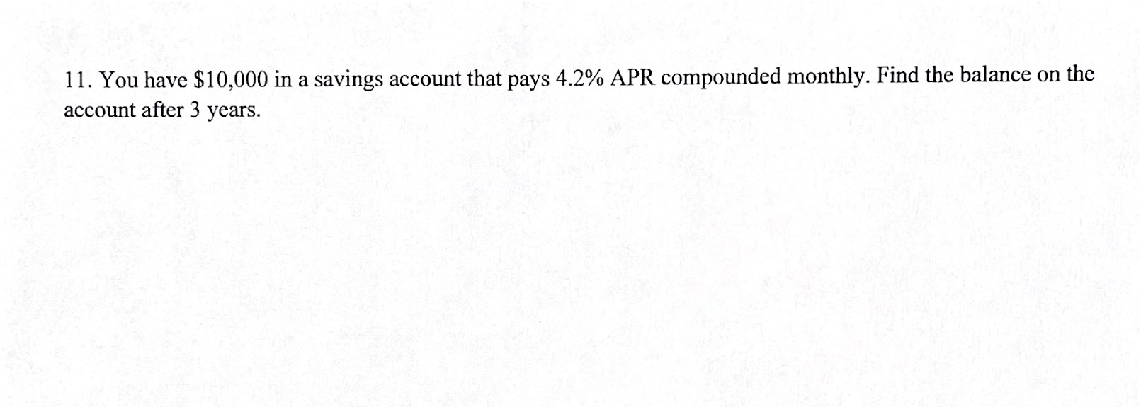 11. You have $10,000 in a savings account that pays 4.2% APR compounded monthly. Find the balance on the
account after 3 years.
