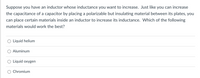 Suppose you have an inductor whose inductance you want to increase. Just like you can increase
the capacitance of a capacitor by placing a polarizable but insulating material between its plates, you
can place certain materials inside an inductor to increase its inductance. Which of the following
materials would work the best?
Liquid helium
Aluminum
O Liquid oxygen
Chromium
