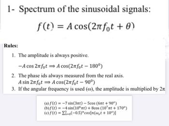 1- Spectrum of the sinusoidal signals:
f(t) = A cos(2лft + 0)
Rules:
1. The amplitude is always positive.
-A cos 2πfot⇒ A cos(2лfot - 180º)
2. The phase ids always measured from the real axis.
A sin 2лfot A cos(2лfot - 90°)
3. If the angular frequency is used (c), the amplitude is multiplied by 2π
(a) f(t)=-7 sin(3πt) - 5cos (6πt + 90º)
(b) f(t)=-4 sin(106πt) + 8cos (107πt + 170º)
(c) f(t)==0(-0.5)" cos[n(wot + 10°)]