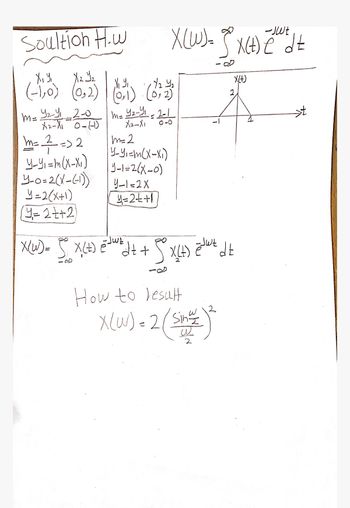 Soultion H.w
X (W) = x(+) ēd±
-JWE
X₁ y₁
X(+)
X, Y,
X2 Y2
(-1,0) (0,2)
m=
(0,1) (0,2)
42-41-2-1
m. Yey 2-0 me your 201
X2-X1
X2-X1
2
m= = => 2
m=2
Y-Y₁ = m (X-X₁)
4-0=2(x-(-1))
Y=2(x+1)
=2++2
Y-Y₁=m(x-x1)
1-1=2(x-0)
Y-1=2X
y=2++1
-JWE
X (W) = 5° X(+) == W² d+ + 9° X(+)
How to result
X(w)=2/
sin뿔
X (W) = 2 (sin
ĕjwt dt
2