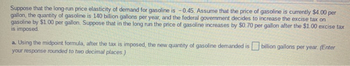 Suppose that the long-run price elasticity of demand for gasoline is -0.45. Assume that the price of gasoline is currently $4.00 per
gallon, the quantity of gasoline is 140 billion gallons per year, and the federal government decides to increase the excise tax on
gasoline by $1.00 per gallon. Suppose that in the long run the price of gasoline increases by $0.70 per gallon after the $1.00 excise tax
is imposed.
a. Using the midpoint formula, after the tax is imposed, the new quantity of gasoline demanded is billion gallons per year. (Enter
your response rounded to two decimal places.)