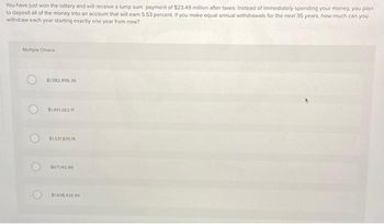 You have just won the lottery and will receive a lump sum payment of $23.49 million after taxes. Instead of immediately spending your money, you plan
to deposit all of the money into an account that will earn 5.53 percent. If you make equal annual withdrawals for the next 35 years, how much can you
withdraw each year starting exactly one year from now?
Multiple Choice
$1.582.896.36
$1,451,563.71
$1,531,835.19
5671142.86
$1,608.426.94