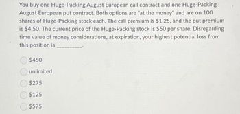 You buy one Huge-Packing August European call contract and one Huge-Packing
August European put contract. Both options are "at the money" and are on 100
shares of Huge-Packing stock each. The call premium is $1.25, and the put premium
is $4.50. The current price of the Huge-Packing stock is $50 per share. Disregarding
time value of money considerations, at expiration, your highest potential loss from
this position is
$450
unlimited
$275
$125
$575