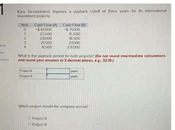 1
Book
Hint
erences
Kara, Incorporated, imposes a payback cutoff of three years for its international
investment projects.
Year Cash Flow (A)
0
-$ 61,000
23,500
29,000
21,500
8,500
-23
1
2
4
What is the payback period for both projects? (Do not round intermediate calculations
and round your answers to 2 decimal places, e.g., 32.16.)
Project A
Project B
Cash Flow (B)
-$71,000
15,500
18,500
27,000
231,000
O Project B
O Project A
years
years
Which project should the company accept?