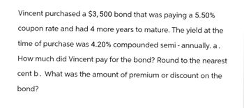 Vincent purchased a $3,500 bond that was paying a 5.50%
coupon rate and had 4 more years to mature. The yield at the
time of purchase was 4.20% compounded semi-annually. a.
How much did Vincent pay for the bond? Round to the nearest
cent b. What was the amount of premium or discount on the
bond?