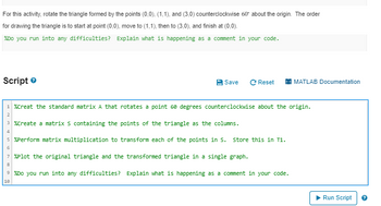 For this activity, rotate the triangle formed by the points (0,0), (1,1), and (3,0) counterclockwise 60° about the origin. The order
for drawing the triangle is to start at point (0,0), move to (1,1), then to (3,0), and finish at (0,0).
%Do you run into any difficulties? Explain what is happening as a comment in your code.
Script
Save C Reset
1 %Creat the standard matrix A that rotates a point 60 degrees counterclockwise about the origin.
3%Create a matrix s containing the points of the triangle as the columns.
4
5 %Perform matrix multiplication to transform each of the points in S. Store this in T1.
6
7 %Plot the original triangle and the transformed triangle in a single graph.
8
MATLAB Documentation
9%Do you run into any difficulties? Explain what is happening as a comment in your code.
10
Run Script