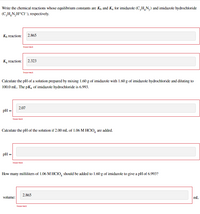 Write the chemical reactions whose equilibrium constants are Kp and Ką for imidazole (C,H,N,) and imidazole hydrochloride
(C,H,N,H*CI¯), respectively.
K, reaction:
2.865
Incorrect
K, reaction:
2.323
Incorrect
Calculate the pH of a solution prepared by mixing 1.60 g of imidazole with 1.60 g of imidazole hydrochloride and diluting to
100.0 mL. The pKą of imidazole hydrochloride is 6.993.
2.07
pH
Incorrect
Calculate the pH of the solution if 2.00 mL of 1.06 M HCIO, are added.
pH =
Incorrect
How many milliliters of 1.06 M HCI,, should be added to 1.60 g of imidazole to give a pH of 6.993?
2.865
volume:
mL.
Incorrect
