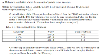 A. Unknown (a solution where the amount of protein is not known):
Obtain three microfuge tubes. Label them 1:50, 1:100 and 1:250. Obtain a 40 μl stock of
unknown protein sample (UK).
Create dilutions of the UK sample based upon Table 1 (use the P1000 to transfer volumes
of water and the P20 for volumes of the stock). Be sure to understand what the dilution
factor is for each sample (dilution factor = the number used to determine the actual
concentration of the stock UK after the diluted samples are analyzed).
Table #1 - Generation of Serial Dilutions
Sample ID
1:50
1:100
1:250
Water
490 ul
495 μl
498 ul
Unknown Stock
10 μl
5 μl
2 μl
Close the cap on each tube and vortex to mix (5-10 sec). There will now be four samples of
the unknown at different concentrations (the stock UK is the fourth sample). The four
samples will now be used in the BCA assay.