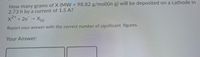 How many grams of X (MW = 98.82 g/mol)(in g) will be deposited on a cathode in
2.73 h by a current of 1.5 A?
2+
x²²+ 2e
(s)
Report your answer with the correct number of significant figures.
Your Answer:
