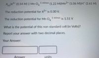 XX (0.54 M) I| Mn O
1 minus (1.22 M)|Mn²" (1.06 M)H" (2.61 M)
The reduction potential for X" is 0.30 V.
The reduction potential for Mn O,
1 minus 151V
What is the potential of this non standard cell (in Volts)?
Report your answer with two decimal places.
Your Answer:
Answer
its
