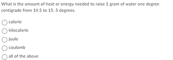 What is the amount of heat or energy needed to raise 1 gram of water one degree
centigrade from 14.5 to 15. 5 degrees.
calorie
kilocalorie
joule
coulomb
all of the above