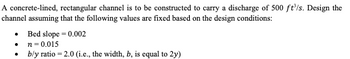 A concrete-lined, rectangular channel is to be constructed to carry a discharge of 500 ft³/s. Design the
channel assuming that the following values are fixed based on the design conditions:
Bed slope = 0.002
n=0.015
⚫
⚫
b/y ratio = 2.0 (i.e., the width, b, is equal to 2y)