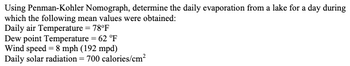 Using Penman-Kohler Nomograph, determine the daily evaporation from a lake for a day during
which the following mean values were obtained:
Daily air Temperature = 78°F
Dew point Temperature = 62 °F
Wind speed 8 mph (192 mpd)
Daily solar radiation = 700 calories/cm²