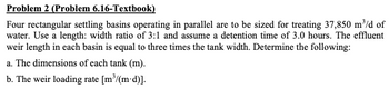 Problem 2 (Problem 6.16-Textbook)
Four rectangular settling basins operating in parallel are to be sized for treating 37,850 m³/d of
water. Use a length: width ratio of 3:1 and assume a detention time of 3.0 hours. The effluent
weir length in each basin is equal to three times the tank width. Determine the following:
a. The dimensions of each tank (m).
b. The weir loading rate [m³/(m-d)].