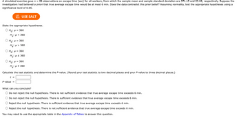 A simulated exercise gave \( n = 26 \) observations on escape time (sec) for oil workers, from which the sample mean and sample standard deviation are 371.15 and 23.02, respectively. Suppose the investigators had believed *a priori* that true average escape time would be at most 6 min. Does the data contradict this prior belief? Assuming normality, test the appropriate hypotheses using a significance level of 0.05.

---

**State the appropriate hypotheses.**

- \( H_0 : \mu = 360 \)  
  \( H_a : \mu < 360 \)

- \( H_0 : \mu = 360 \)  
  \( H_a : \mu > 360 \)

- \( H_0 : \mu = 360 \)  
  \( H_a : \mu \leq 360 \)

- \( H_0 : \mu = 360 \)  
  \( H_a : \mu \neq 360 \)

---

**Calculate the test statistic and determine the P-value.** (Round your test statistic to two decimal places and your \( P \)-value to three decimal places.)

\[ t = \]  
\[ P\text{-value} = \]

---

**What can you conclude?**

- Do not reject the null hypothesis. There is not sufficient evidence that true average escape time exceeds 6 min.

- Do not reject the null hypothesis. There is sufficient evidence that true average escape time exceeds 6 min.

- Reject the null hypothesis. There is sufficient evidence that true average escape time exceeds 6 min.

- Reject the null hypothesis. There is not sufficient evidence that true average escape time exceeds 6 min.

*You may need to use the appropriate table in the [Appendix of Tables](#) to answer this question.*