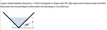 A grass-lined roadside channel (n = 0.02) is triangular in shape with 30° side slopes and a bottom slope of 0.005.
Determine the normal depth of flow when the discharge is 5 cfs (ft3/sec).
30°