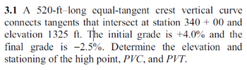 3.1 A 520-ft-long equal-tangent crest vertical curve
connects tangents that intersect at station 340 + 00 and
elevation 1325 ft. The initial grade is +4.0% and the
final grade is -2.5%. Determine the elevation and
stationing of the high point, PVC, and PVT.