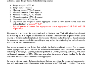 Determine a mix design that meets the following criteria:
a. Target strength: 4,000 psi
b. Target slump: 2 inches
c. Moisture content (FA) = 8 percent
d. Absorption content (FA) = 3 percent
e. Moisture content (CA) = 3 percent
f. Absorption content (CA) = 1 percent
g. Fineness modulus of CA = 2.6
h. Dry-rodded unit weight of coarse aggregate: Select a value based on the class data
gathered in lab 1 or assume 97 lb/ft³
i.
Specific gravity of cement, fine aggregate and coarse aggregate = 3.15, 2.65, and 2.68
respectively
The concrete is to be used for an approach slab in Northern New York which has dimensions of
10 ft wide by 20 ft in length and thickness of 8 inches. Reinforcement is placed with a clear
spacing of 8 inches in the longitudinal direction and 12 inches in the transverse. In determining
the amount of concrete needed for the slab you may neglect the reinforcing bar and only use the
10ft x 20ft x 0.67ft slab dimensions.
You should complete a mix design that includes the batch weights of cement, fine aggregate,
coarse aggregate and water. Include the estimated water cement ratio, amount of entrained air
and slump in this design. Use the guidelines put forth in Civil Engineering Materials, 2nd Edition
by Somayaji on pages 165-175. Make sure you adjust the amount of water batched for the mix
to account for the moisture condition of the aggregates.
Be sure to cite you work. Reference the tables that you use, citing the source and page number.
You will notice that many of the tables make reference to ACI 318 and 211 codes. This is the